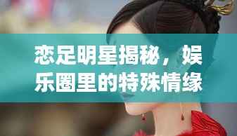 恋足明星揭秘，娱乐圈里的特殊情缘大揭秘！