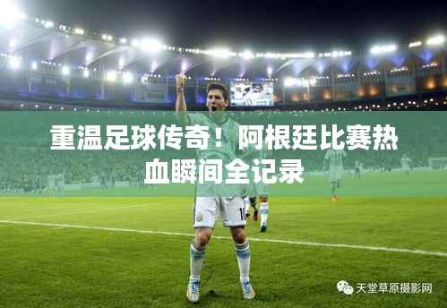 重温足球传奇!阿根廷比赛热血瞬间全记录