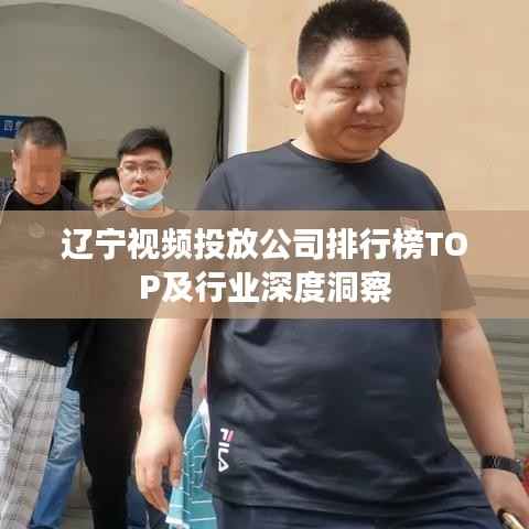 辽宁视频投放公司排行榜TOP及行业深度洞察