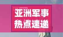 亚洲军事热点速递，今日最新动态一网打尽