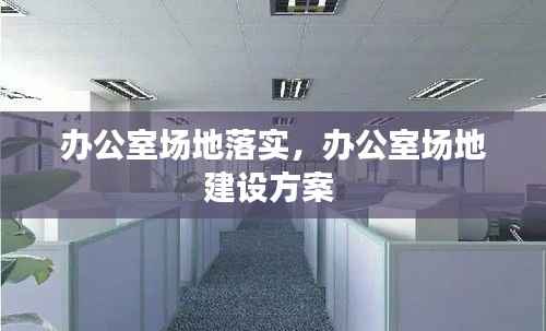 办公室场地落实,办公室场地建设方案